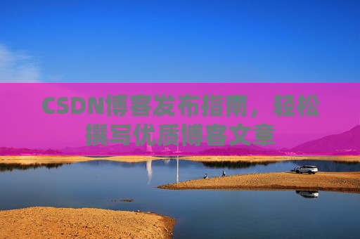 CSDN博客发布指南,轻松撰写优质博客文章